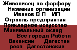 Живописец по фарфору › Название организации ­ Иванов В.П., ИП › Отрасль предприятия ­ Прикладное искусство › Минимальный оклад ­ 30 000 - Все города Работа » Вакансии   . Дагестан респ.,Дагестанские Огни г.